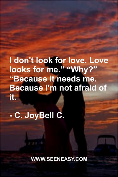 I don’t look for love. Love looks for me.” “Why?” “Because it needs me. Because I’m not afraid of it. C. JoyBell C.