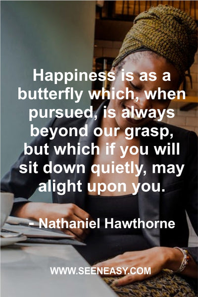 Happiness is as a butterfly which, when pursued, is always beyond our grasp, but which if you will sit down quietly, may alight upon you. Nathaniel Hawthorne