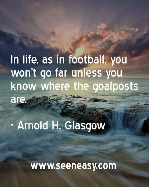 In life, as in football, you won’t go far unless you know where the goalposts are. Arnold H. Glasgow