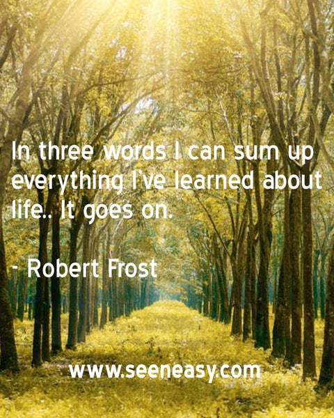 In three words I can sum up everything I’ve learned about life.. It goes on. Robert Frost