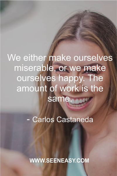 We either make ourselves miserable, or we make ourselves happy. The amount of work is the same.