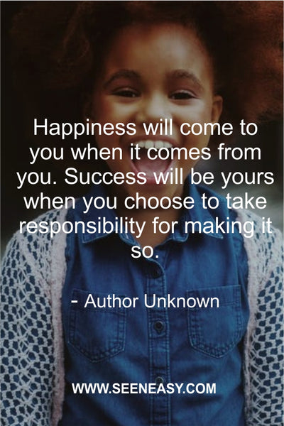 Happiness will come to you when it comes from you. Success will be yours when you choose to take responsibility for making it so. Author Unknown
