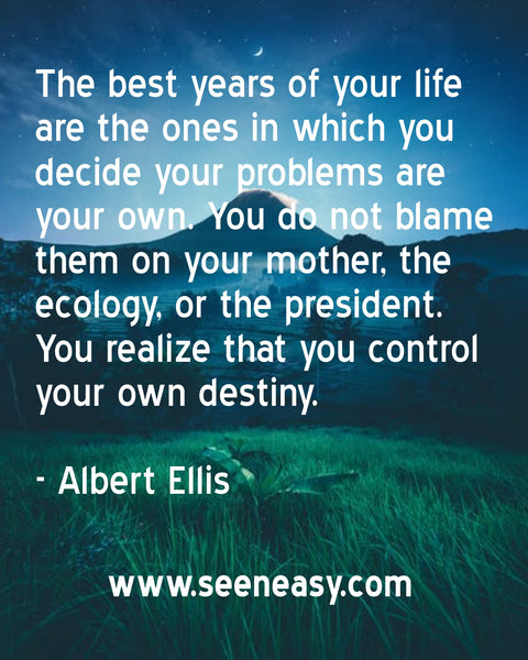The best years of your life are the ones in which you decide your problems are your own. You do not blame them on your mother, the ecology, or the president. You realize that you control your own destiny. Albert Ellis