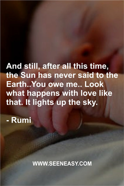 And still, after all this time, the Sun has never said to the Earth..You owe me.. Look what happens with love like that. It lights up the sky. Rumi