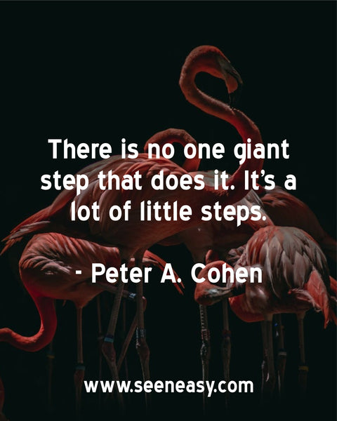 There is no one giant step that does it. It’s a lot of little steps. Peter A. Cohen