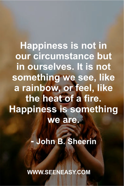 Happiness is not in our circumstance but in ourselves. It is not something we see, like a rainbow, or feel, like the heat of a fire. Happiness is something we are. John B. Sheerin
