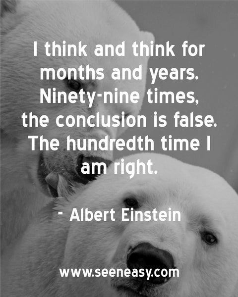 I think and think for months and years. Ninety-nine times, the conclusion is false. The hundredth time I am right. Albert Einstein