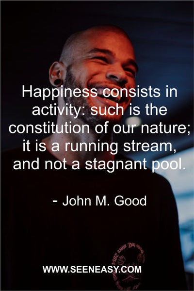 Happiness consists in activity: such is the constitution of our nature; it is a running stream, and not a stagnant pool. John M. Good