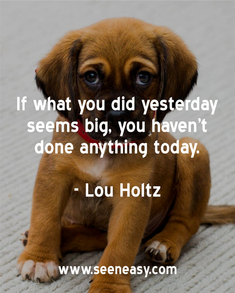 If what you did yesterday seems big, you haven’t done anything today. Lou Holtz