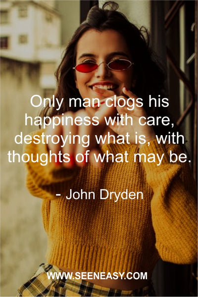 Only man clogs his happiness with care, destroying what is, with thoughts of what may be. John Dryden