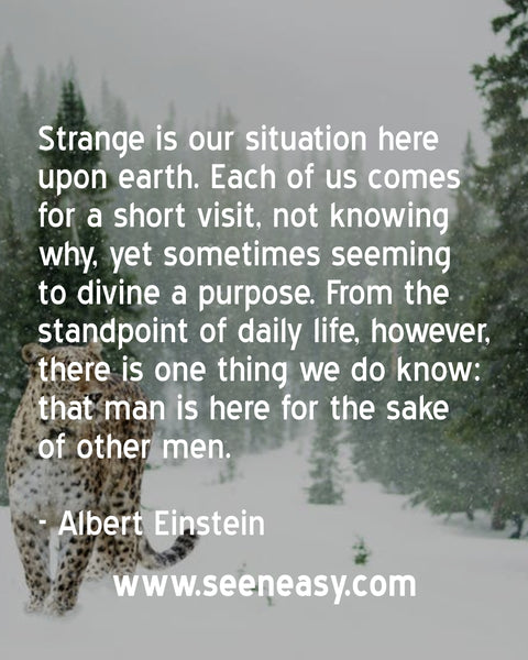 Strange is our situation here upon earth. Each of us comes for a short visit, not knowing why, yet sometimes seeming to divine a purpose. From the standpoint of daily life, however, there is one thing we do know: that man is here for the sake of other men. Albert Einstein