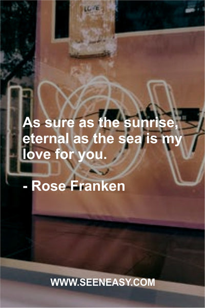 As sure as the sunrise, eternal as the sea is my love for you. Rose Franken