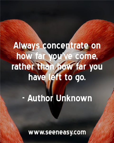 Always concentrate on how far you’ve come, rather than how far you have left to go. Author Unknown