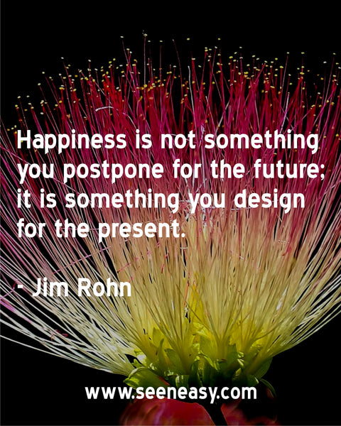Happiness is not something you postpone for the future; it is something you design for the present. Jim Rohn