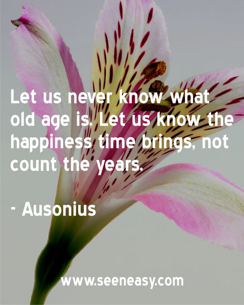 Let us never know what old age is. Let us know the happiness time brings, not count the years. Ausonius