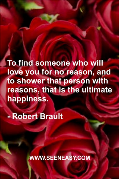 To find someone who will love you for no reason, and to shower that person with reasons, that is the ultimate happiness. Robert Brault