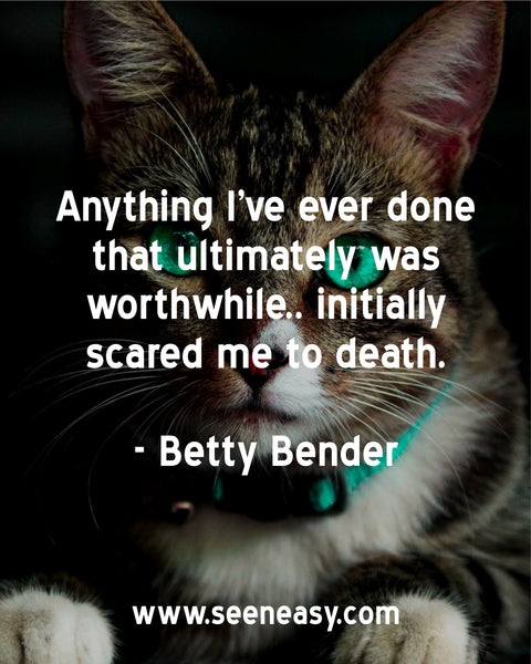 Anything I’ve ever done that ultimately was worthwhile.. initially scared me to death. Betty Bender
