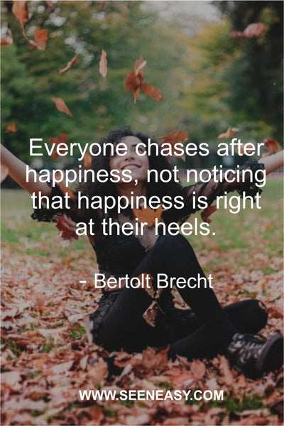 Everyone chases after happiness, not noticing that happiness is right at their heels. Bertolt Brecht