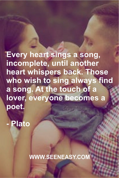 Every heart sings a song, incomplete, until another heart whispers back. Those who wish to sing always find a song. At the touch of a lover, everyone becomes a poet. Plato