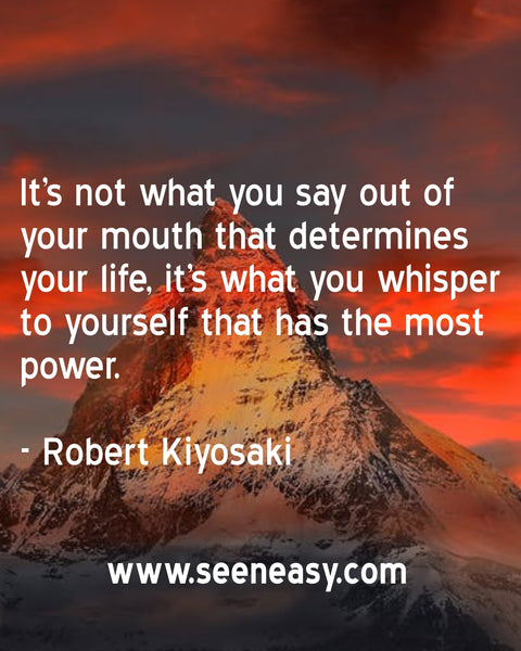 It’s not what you say out of your mouth that determines your life, it’s what you whisper to yourself that has the most power. Robert Kiyosaki