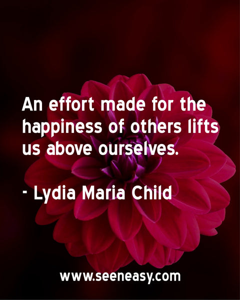 An effort made for the happiness of others lifts us above ourselves. Lydia Maria Child