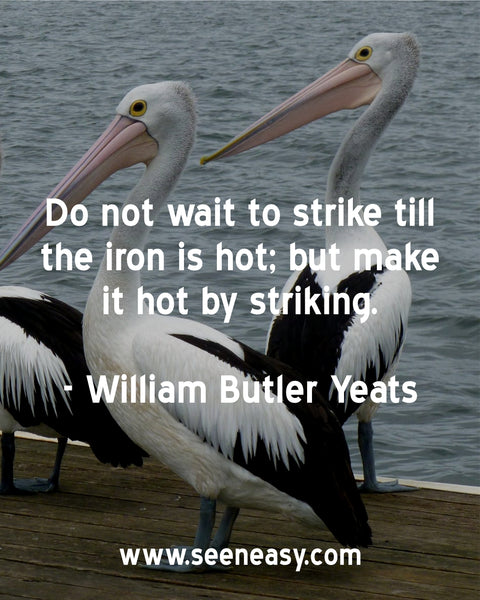 Do not wait to strike till the iron is hot; but make it hot by striking. William Butler Yeats