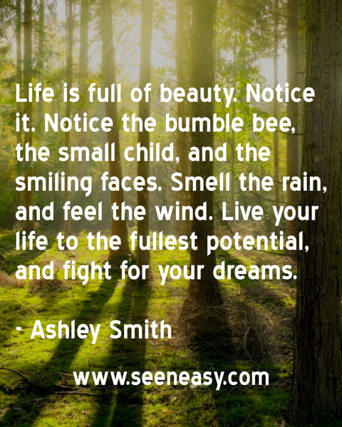 Life is full of beauty. Notice it. Notice the bumble bee, the small child, and the smiling faces. Smell the rain, and feel the wind. Live your life to the fullest potential, and fight for your dreams. Ashley Smith