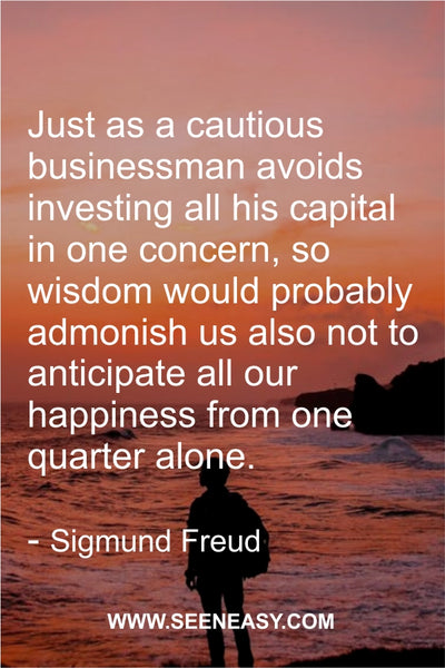 Just as a cautious businessman avoids investing all his capital in one concern, so wisdom would probably admonish us also not to anticipate all our happiness from one quarter alone. Sigmund Freud