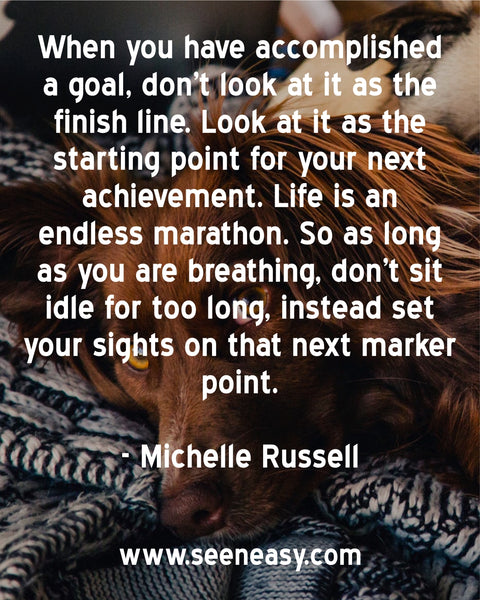 When you have accomplished a goal, don’t look at it as the finish line. Look at it as the starting point for your next achievement. Life is an endless marathon. So as long as you are breathing, don’t sit idle for too long, instead set your sights on that next marker point. Michelle Russell