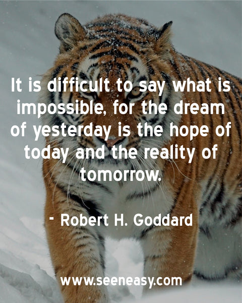 It is difficult to say what is impossible, for the dream of yesterday is the hope of today and the reality of tomorrow. Robert H. Goddard