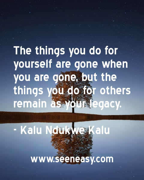 The things you do for yourself are gone when you are gone, but the things you do for others remain as your legacy. Kalu Ndukwe Kalu
