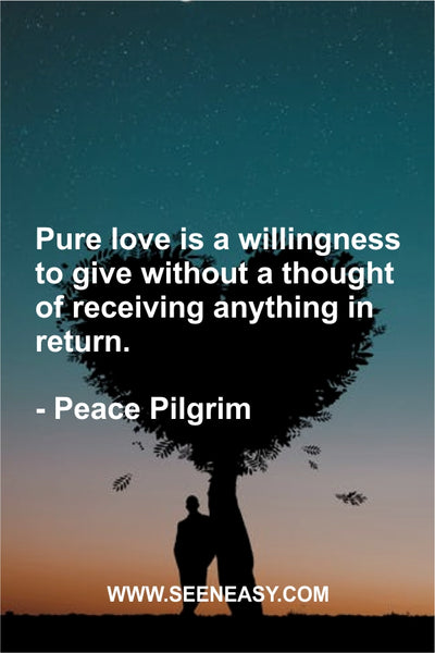 Pure love is a willingness to give without a thought of receiving anything in return. Peace Pilgrim