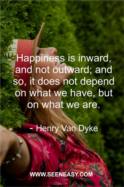 Happiness is inward, and not outward; and so, it does not depend on what we have, but on what we are. Henry Van Dyke