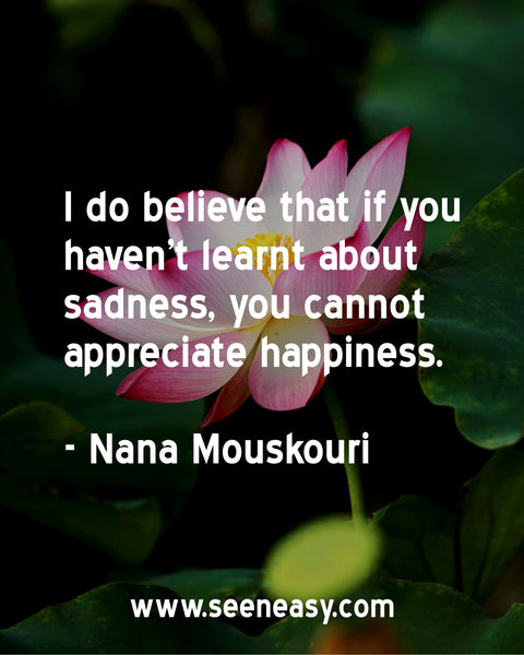 I do believe that if you haven't learnt about sadness, you cannot appreciate happiness. Nana Mouskouri