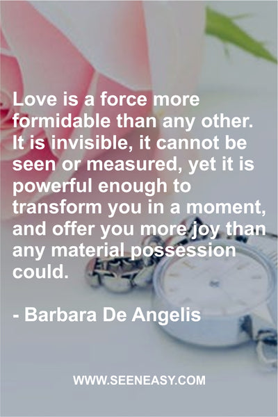 Love is a force more formidable than any other. It is invisible, it cannot be seen or measured, yet it is powerful enough to transform you in a moment, and offer you more joy than any material possession could. Barbara De Angelis