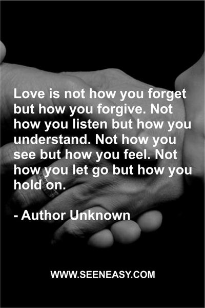 Love is not how you forget but how you forgive. Not how you listen but how you understand. Not how you see but how you feel. Not how you let go but how you hold on. Author Unknown