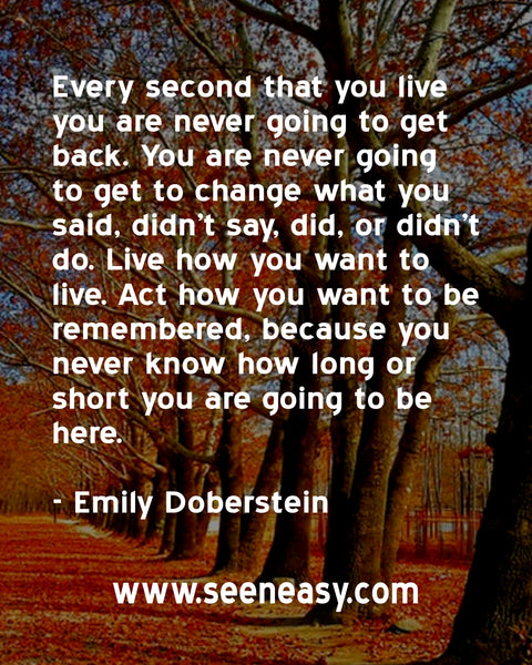 Every second that you live you are never going to get back. You are never going to get to change what you said, didn’t say, did, or didn’t do. Live how you want to live. Act how you want to be remembered, because you never know how long or short you are going to be here. Emily Doberstein