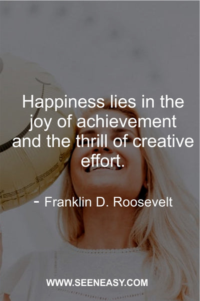 Happiness lies in the joy of achievement and the thrill of creative effort. Franklin D. Roosevelt