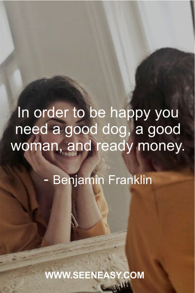 In order to be happy you need a good dog, a good woman, and ready money. Benjamin Franklin