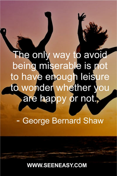 The only way to avoid being miserable is not to have enough leisure to wonder whether you are happy or not.George Bernard Shaw