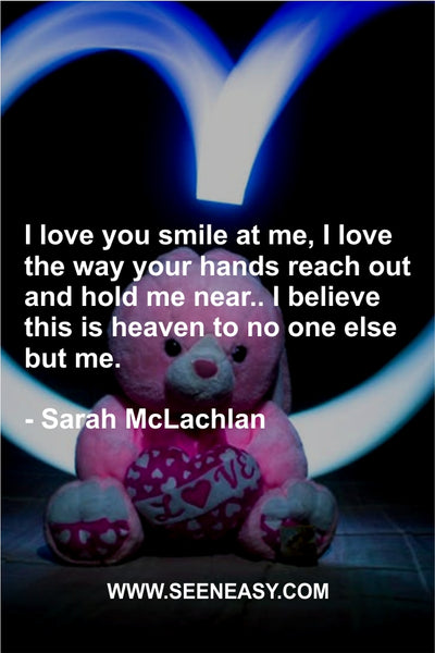 I love you smile at me, I love the way your hands reach out and hold me near.. I believe this is heaven to no one else but me. Sarah McLachlan
