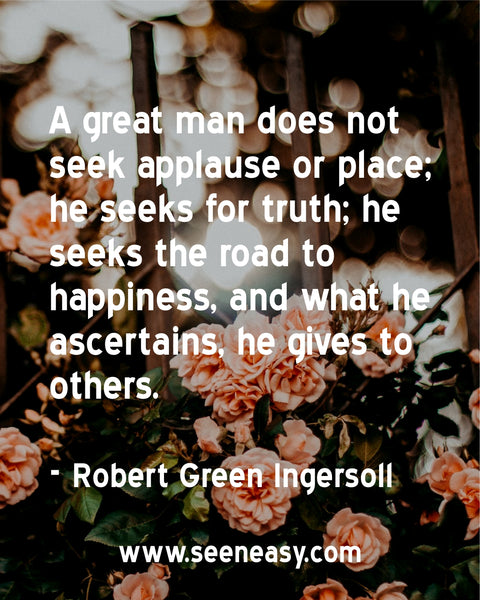 A great man does not seek applause or place; he seeks for truth; he seeks the road to happiness, and what he ascertains, he gives to others. Robert Green Ingersoll