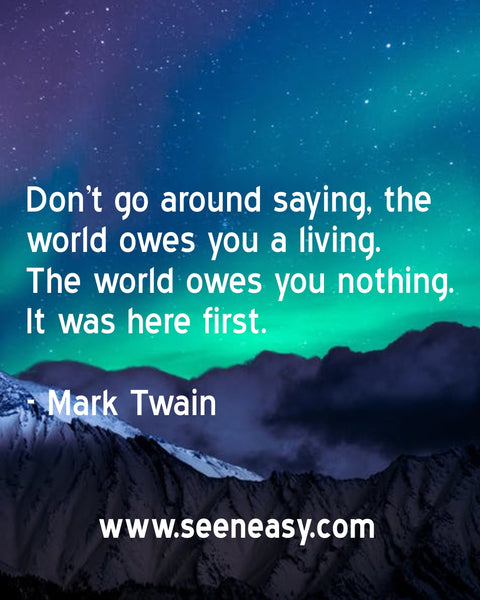 Don’t go around saying, the world owes you a living. The world owes you nothing. It was here first. Mark Twain