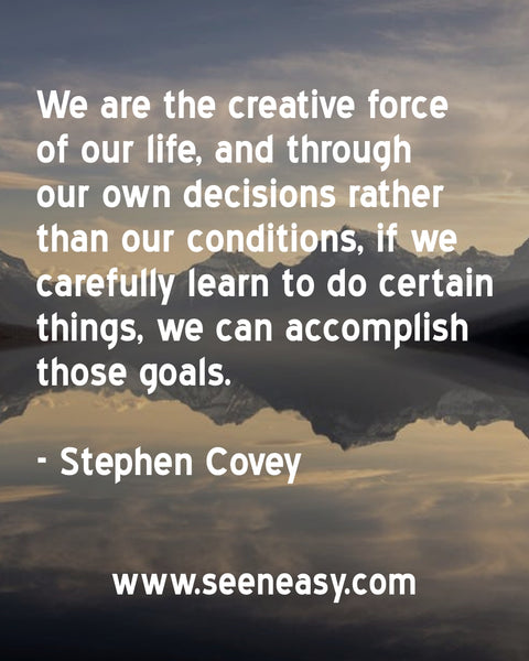 We are the creative force of our life, and through our own decisions rather than our conditions, if we carefully learn to do certain things, we can accomplish those goals. Stephen Covey