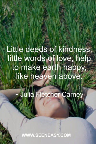 Little deeds of kindness, little words of love, help to make earth happy, like heaven above. Julia Fletcher Carney