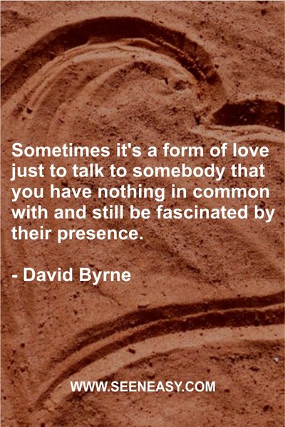 Sometimes it’s a form of love just to talk to somebody that you have nothing in common with and still be fascinated by their presence. David Byrne