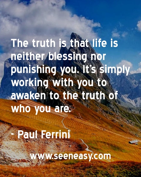 The truth is that life is neither blessing nor punishing you. It’s simply working with you to awaken to the truth of who you are. Paul Ferrini