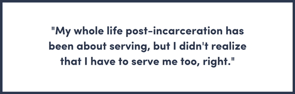 My whole life post-incarceration has been about serving, but I didn't realize that I have to serve me too, right.