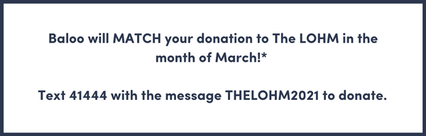 Baloo will MATCH your donation to The LOHM in the month of March!*   Text 41444 with the message THELOHM2021 to donate.