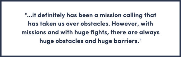 it definitely has been a mission calling that has taken us over obstacles. However, with missions and with huge fights, there are always huge obstacles and huge barriers.